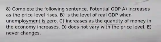 8) Complete the following sentence. Potential GDP A) increases as the price level rises. B) is the level of real GDP when unemployment is zero. C) increases as the quantity of money in the economy increases. D) does not vary with the price level. E) never changes.