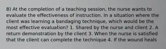 8) At the completion of a teaching session, the nurse wants to evaluate the effectiveness of instruction. In a situation where the client was learning a bandaging technique, which would be the most effective evaluation? 1. Shared by the nurse and client 2. A return demonstration by the client 3. When the nurse is satisfied that the client can complete the technique 4. If the wound heals