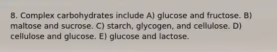 8. Complex carbohydrates include A) glucose and fructose. B) maltose and sucrose. C) starch, glycogen, and cellulose. D) cellulose and glucose. E) glucose and lactose.