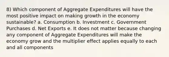 8) Which component of Aggregate Expenditures will have the most positive impact on making growth in the economy sustainable? a. Consumption b. Investment c. Government Purchases d. Net Exports e. It does not matter because changing any component of Aggregate Expenditures will make the economy grow and the multiplier effect applies equally to each and all components