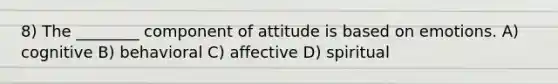 8) The ________ component of attitude is based on emotions. A) cognitive B) behavioral C) affective D) spiritual