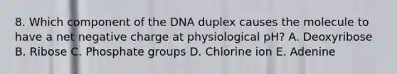 8. Which component of the DNA duplex causes the molecule to have a net negative charge at physiological pH? A. Deoxyribose B. Ribose C. Phosphate groups D. Chlorine ion E. Adenine