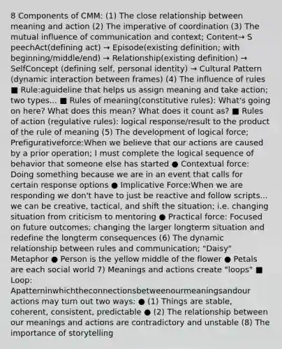 8 Components of CMM: (1) The close relationship between meaning and action (2) The imperative of coordination (3) The mutual influence of communication and context; Content​→ S​peech​A​ct​(​defining act) → E​pisode​(existing definition; with beginning/middle/end) → R​elationship​(existing definition) → SelfConcept (​defining self, personal identity) → C​ultural Pattern (dynamic interaction between frames) (4) The influence of rules ■ Rule:​a​guideline that helps us assign meaning and take action; two types... ■ Rules of meaning​(constitutive rules): What's going on here? What does this mean? What does it count as? ■ Rules of action (​regulative rules): logical response/result to the product of the rule of meaning (5) The development of logical force; Prefigurativeforce:​When we believe that our actions are caused by a prior operation; I must complete the logical sequence of behavior that someone else has started ● Contextual force:​Doing something because we are in an event that calls for certain response options ● Implicative Force:​When we are responding we don't have to just be reactive and follow scripts... we can be creative, tactical, and shift the situation; i.e. changing situation from criticism to mentoring ● Practical force: F​ocused on future outcomes; changing the larger longterm situation and redefine the longterm consequences (6) The dynamic relationship between rules and communication; "Daisy" Metaphor ● Person is the yellow middle of the flower ● Petals are each social world 7) Meanings and actions create "loops" ■ Loop:​Apatterninwhichtheconnectionsbetweenourmeaningsandour actions may turn out two ways: ● (1) Things are stable, coherent, consistent, predictable ● (2) The relationship between our meanings and actions are contradictory and unstable (8) The importance of storytelling