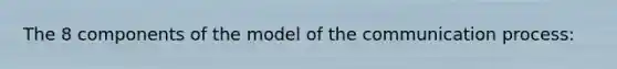 The 8 components of the model of the communication process: