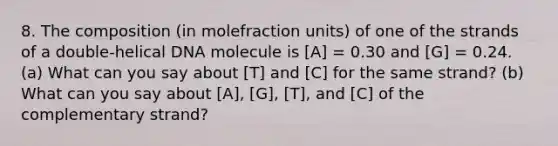 8. The composition (in molefraction units) of one of the strands of a double-helical DNA molecule is [A] = 0.30 and [G] = 0.24. (a) What can you say about [T] and [C] for the same strand? (b) What can you say about [A], [G], [T], and [C] of the complementary strand?