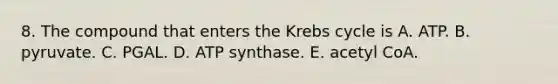 8. The compound that enters the Krebs cycle is A. ATP. B. pyruvate. C. PGAL. D. ATP synthase. E. acetyl CoA.