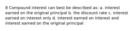 8 Compound interest can best be described as: a. interest earned on the original principal b. the discount rate c. interest earned on interest only d. interest earned on interest and interest earned on the original principal