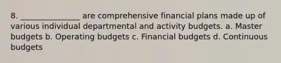 8. _______________ are comprehensive financial plans made up of various individual departmental and activity budgets. a. Master budgets b. Operating budgets c. Financial budgets d. Continuous budgets