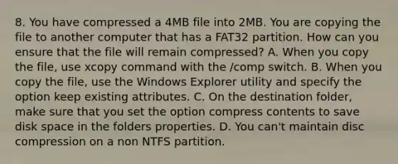 8. You have compressed a 4MB file into 2MB. You are copying the file to another computer that has a FAT32 partition. How can you ensure that the file will remain compressed? A. When you copy the file, use xcopy command with the /comp switch. B. When you copy the file, use the Windows Explorer utility and specify the option keep existing attributes. C. On the destination folder, make sure that you set the option compress contents to save disk space in the folders properties. D. You can't maintain disc compression on a non NTFS partition.