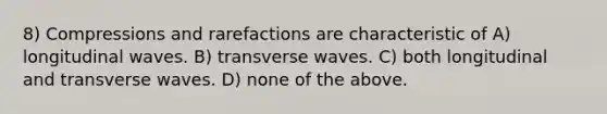 8) Compressions and rarefactions are characteristic of A) longitudinal waves. B) transverse waves. C) both longitudinal and transverse waves. D) none of the above.