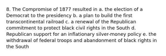 8. The Compromise of 1877 resulted in a. the election of a Democrat to the presidency b. a plan to build the first transcontinental railroad c. a renewal of the Republican commitment to protect black civil rights in the South d. Republican support for an inflationary silver-money policy e. the withdrawal of federal troops and abandonment of black rights in the South