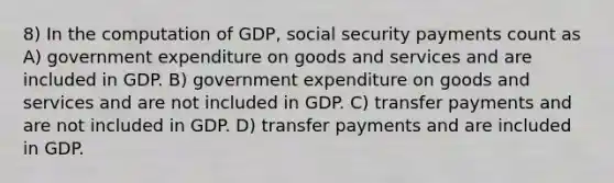 8) In the computation of GDP, social security payments count as A) government expenditure on goods and services and are included in GDP. B) government expenditure on goods and services and are not included in GDP. C) transfer payments and are not included in GDP. D) transfer payments and are included in GDP.