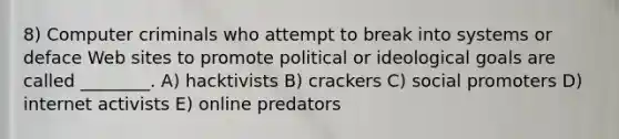 8) Computer criminals who attempt to break into systems or deface Web sites to promote political or ideological goals are called ________. A) hacktivists B) crackers C) social promoters D) internet activists E) online predators