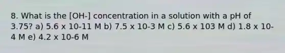 8. What is the [OH-] concentration in a solution with a pH of 3.75? a) 5.6 x 10-11 M b) 7.5 x 10-3 M c) 5.6 x 103 M d) 1.8 x 10-4 M e) 4.2 x 10-6 M