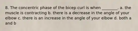 8. The concentric phase of the bicep curl is when ________. a. the muscle is contracting b. there is a decrease in the angle of your elbow c. there is an increase in the angle of your elbow d. both a and b