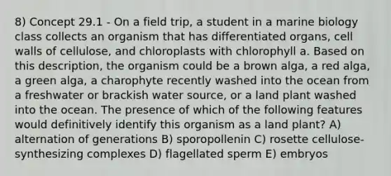 8) Concept 29.1 - On a field trip, a student in a marine biology class collects an organism that has differentiated organs, cell walls of cellulose, and chloroplasts with chlorophyll a. Based on this description, the organism could be a brown alga, a red alga, a green alga, a charophyte recently washed into the ocean from a freshwater or brackish water source, or a land plant washed into the ocean. The presence of which of the following features would definitively identify this organism as a land plant? A) alternation of generations B) sporopollenin C) rosette cellulose-synthesizing complexes D) flagellated sperm E) embryos