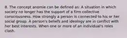 8. The concept anomie can be defined as: A situation in which society no longer has the support of a firm collective consciousness. How strongly a person is connected to his or her social group. A person's beliefs and ideology are in conflict with her best interests. When one or more of an individual's roles clash.