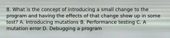 8. What is the concept of introducing a small change to the program and having the effects of that change show up in some test? A. Introducing mutations B. Performance testing C. A mutation error D. Debugging a program