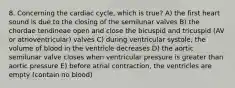 8. Concerning the cardiac cycle, which is true? A) the first heart sound is due to the closing of the semilunar valves B) the chordae tendineae open and close the bicuspid and tricuspid (AV or atrioventricular) valves C) during ventricular systole, the volume of blood in the ventricle decreases D) the aortic semilunar valve closes when ventricular pressure is greater than aortic pressure E) before atrial contraction, the ventricles are empty (contain no blood)