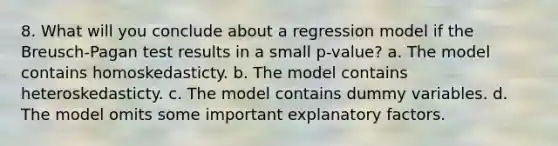 8. What will you conclude about a regression model if the Breusch-Pagan test results in a small p-value? a. The model contains homoskedasticty. b. The model contains heteroskedasticty. c. The model contains dummy variables. d. The model omits some important explanatory factors.