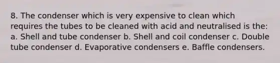 8. The condenser which is very expensive to clean which requires the tubes to be cleaned with acid and neutralised is the: a. Shell and tube condenser b. Shell and coil condenser c. Double tube condenser d. Evaporative condensers e. Baffle condensers.