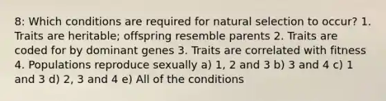 8: Which conditions are required for natural selection to occur? 1. Traits are heritable; offspring resemble parents 2. Traits are coded for by dominant genes 3. Traits are correlated with fitness 4. Populations reproduce sexually a) 1, 2 and 3 b) 3 and 4 c) 1 and 3 d) 2, 3 and 4 e) All of the conditions