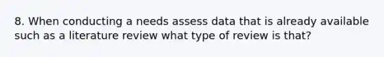 8. When conducting a needs assess data that is already available such as a literature review what type of review is that?