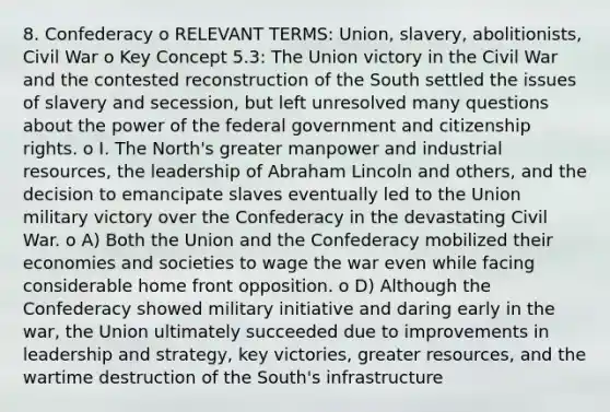 8. Confederacy o RELEVANT TERMS: Union, slavery, abolitionists, Civil War o Key Concept 5.3: The Union victory in the Civil War and the contested reconstruction of the South settled the issues of slavery and secession, but left unresolved many questions about the power of the federal government and citizenship rights. o I. The North's greater manpower and industrial resources, the leadership of Abraham Lincoln and others, and the decision to emancipate slaves eventually led to the Union military victory over the Confederacy in the devastating Civil War. o A) Both the Union and the Confederacy mobilized their economies and societies to wage the war even while facing considerable home front opposition. o D) Although the Confederacy showed military initiative and daring early in the war, the Union ultimately succeeded due to improvements in leadership and strategy, key victories, greater resources, and the wartime destruction of the South's infrastructure