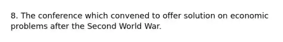 8. The conference which convened to offer solution on economic problems after the Second World War.