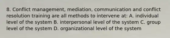 8. Conflict management, mediation, communication and conflict resolution training are all methods to intervene at: A. individual level of the system B. interpersonal level of the system C. group level of the system D. organizational level of the system