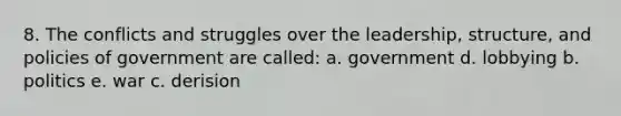 8. The conflicts and struggles over the leadership, structure, and policies of government are called: a. government d. lobbying b. politics e. war c. derision