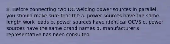 8. Before connecting two DC welding power sources in parallel, you should make sure that the a. power sources have the same length work leads b. power sources have identical OCVS c. power sources have the same brand names d. manufacturer's representative has been consulted