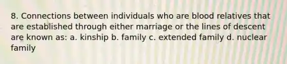 8. Connections between individuals who are blood relatives that are established through either marriage or the lines of descent are known as: a. kinship b. family c. extended family d. nuclear family