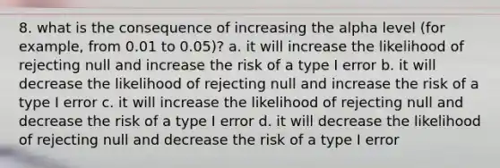 8. what is the consequence of increasing the alpha level (for example, from 0.01 to 0.05)? a. it will increase the likelihood of rejecting null and increase the risk of a type I error b. it will decrease the likelihood of rejecting null and increase the risk of a type I error c. it will increase the likelihood of rejecting null and decrease the risk of a type I error d. it will decrease the likelihood of rejecting null and decrease the risk of a type I error