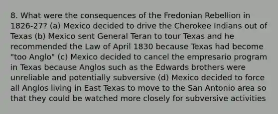 8. What were the consequences of the Fredonian Rebellion in 1826-27? (a) Mexico decided to drive the Cherokee Indians out of Texas (b) Mexico sent General Teran to tour Texas and he recommended the Law of April 1830 because Texas had become "too Anglo" (c) Mexico decided to cancel the empresario program in Texas because Anglos such as the Edwards brothers were unreliable and potentially subversive (d) Mexico decided to force all Anglos living in East Texas to move to the San Antonio area so that they could be watched more closely for subversive activities