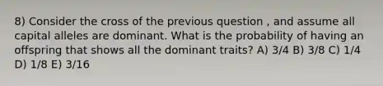 8) Consider the cross of the previous question , and assume all capital alleles are dominant. What is the probability of having an offspring that shows all the dominant traits? A) 3/4 B) 3/8 C) 1/4 D) 1/8 E) 3/16