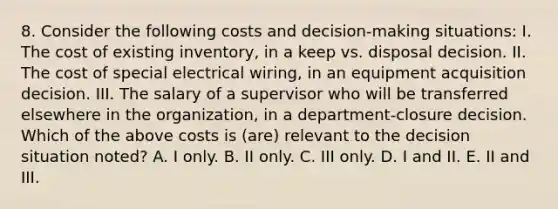 8. Consider the following costs and decision-making situations: I. The cost of existing inventory, in a keep vs. disposal decision. II. The cost of special electrical wiring, in an equipment acquisition decision. III. The salary of a supervisor who will be transferred elsewhere in the organization, in a department-closure decision. Which of the above costs is (are) relevant to the decision situation noted? A. I only. B. II only. C. III only. D. I and II. E. II and III.