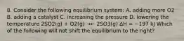 8. Consider the following equilibrium system: A. adding more O2 B. adding a catalyst C. increasing the pressure D. lowering the temperature 2SO2(g) + O2(g) →← 2SO3(g) ∆H = −197 kJ Which of the following will not shift the equilibrium to the right?