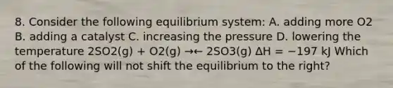 8. Consider the following equilibrium system: A. adding more O2 B. adding a catalyst C. increasing the pressure D. lowering the temperature 2SO2(g) + O2(g) →← 2SO3(g) ∆H = −197 kJ Which of the following will not shift the equilibrium to the right?