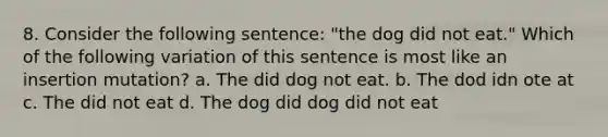 8. Consider the following sentence: "the dog did not eat." Which of the following variation of this sentence is most like an insertion mutation? a. The did dog not eat. b. The dod idn ote at c. The did not eat d. The dog did dog did not eat