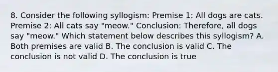 8. Consider the following syllogism: Premise 1: All dogs are cats. Premise 2: All cats say "meow." Conclusion: Therefore, all dogs say "meow." Which statement below describes this syllogism? A. Both premises are valid B. The conclusion is valid C. The conclusion is not valid D. The conclusion is true