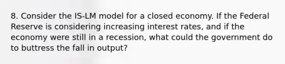 8. Consider the IS-LM model for a closed economy. If the Federal Reserve is considering increasing interest rates, and if the economy were still in a recession, what could the government do to buttress the fall in output?