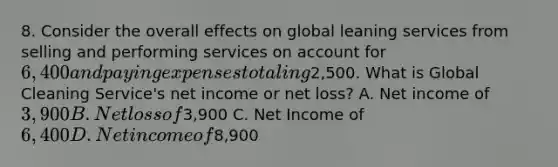 8. Consider the overall effects on global leaning services from selling and performing services on account for 6,400 and paying expenses totaling2,500. What is Global Cleaning Service's net income or net loss? A. Net income of 3,900 B. Net loss of3,900 C. Net Income of 6,400 D. Net income of8,900