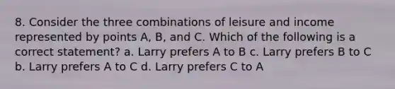 8. Consider the three combinations of leisure and income represented by points A, B, and C. Which of the following is a correct statement? a. Larry prefers A to B c. Larry prefers B to C b. Larry prefers A to C d. Larry prefers C to A