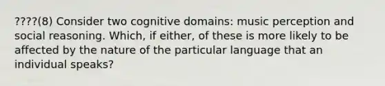 ????(8) Consider two cognitive domains: music perception and social reasoning. Which, if either, of these is more likely to be affected by the nature of the particular language that an individual speaks?