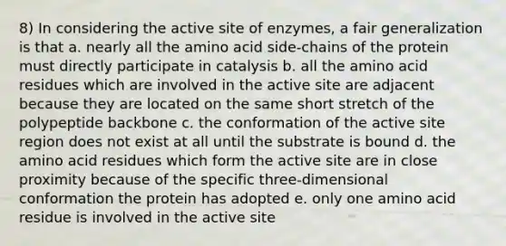 8) In considering the active site of enzymes, a fair generalization is that a. nearly all the amino acid side-chains of the protein must directly participate in catalysis b. all the amino acid residues which are involved in the active site are adjacent because they are located on the same short stretch of the polypeptide backbone c. the conformation of the active site region does not exist at all until the substrate is bound d. the amino acid residues which form the active site are in close proximity because of the specific three-dimensional conformation the protein has adopted e. only one amino acid residue is involved in the active site