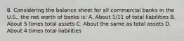 8. Considering the balance sheet for all commercial banks in the U.S., the net worth of banks is: A. About 1/11 of total liabilities B. About 5 times total assets C. About the same as total assets D. About 4 times total liabilities