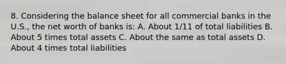 8. Considering the balance sheet for all commercial banks in the U.S., the net worth of banks is: A. About 1/11 of total liabilities B. About 5 times total assets C. About the same as total assets D. About 4 times total liabilities