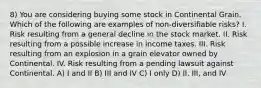 8) You are considering buying some stock in Continental Grain. Which of the following are examples of non-diversifiable risks? I. Risk resulting from a general decline in the stock market. II. Risk resulting from a possible increase in income taxes. III. Risk resulting from an explosion in a grain elevator owned by Continental. IV. Risk resulting from a pending lawsuit against Continental. A) I and II B) III and IV C) I only D) II, III, and IV