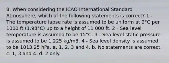 8. When considering the ICAO International Standard Atmosphere, which of the following statements is correct? 1 - The temperature lapse rate is assumed to be uniform at 2°C per 1000 ft (1.98°C) up to a height of 11 000 ft. 2 - Sea level temperature is assumed to be 15°C. 3 - Sea level static pressure is assumed to be 1.225 kg/m3. 4 - Sea level density is assumed to be 1013.25 hPa. a. 1, 2, 3 and 4. b. No statements are correct. c. 1, 3 and 4. d. 2 only.